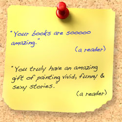 2 comments from readers: Your books are soooo amazing. Second comment: You truly have an amazing gift of painting vivid, funy and sexy stories.