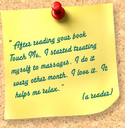 From a reader: After reading your book Touch Me, I started treating myself to massages. I do it every other month. I love it. It helps me relax.
