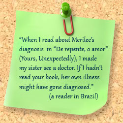 When I read about Merilee&rsquot;s diagnosis in &dlquo;De repente, o amor&drquo; (Yours, Unexpectedly), I made my sister see a doctor. If I hadn&rsquot;t read your book, her own illness might have gone diagnosed. (a reader in Brazil)